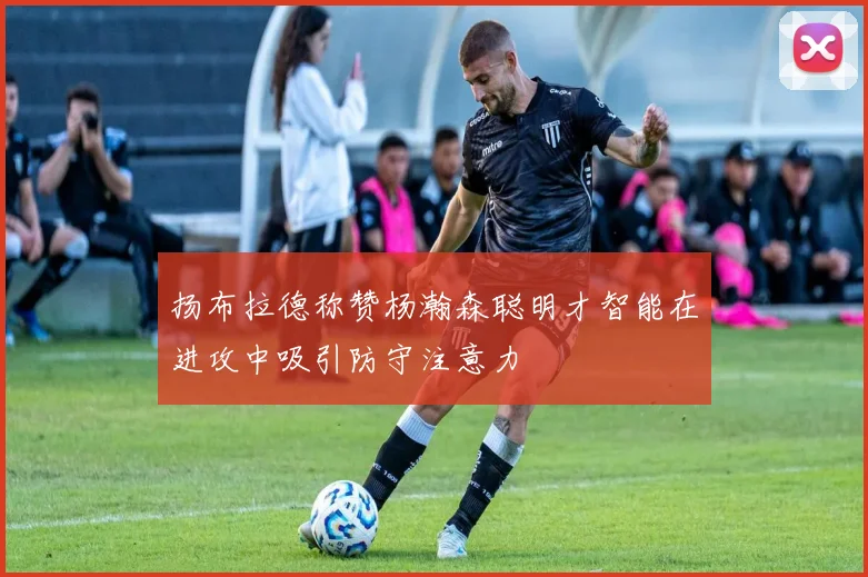 扬布拉德称赞杨瀚森聪明才智能在进攻中吸引防守注意力